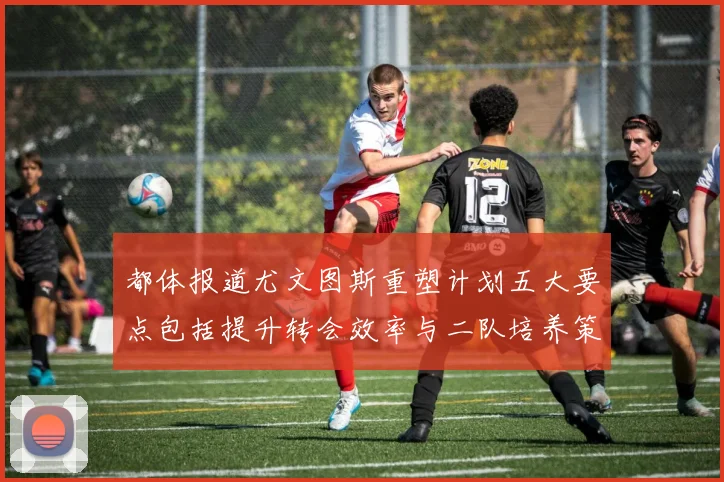 都体报道尤文图斯重塑计划五大要点包括提升转会效率与二队培养策略