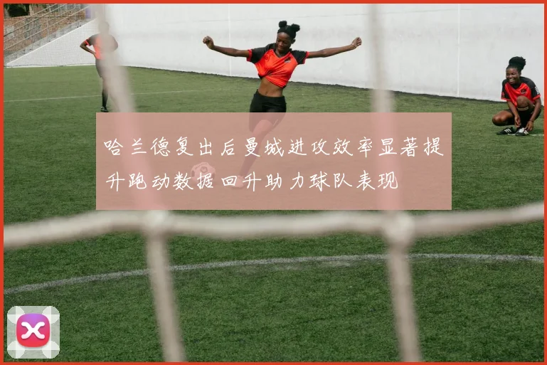哈兰德复出后曼城进攻效率显著提升跑动数据回升助力球队表现