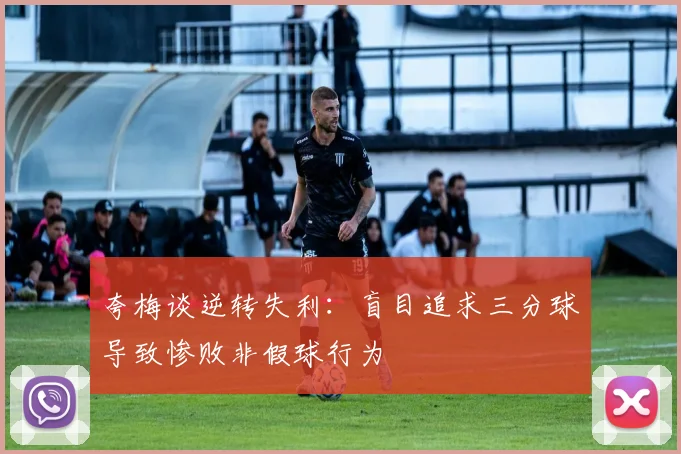 夸梅谈逆转失利：盲目追求三分球导致惨败非假球行为