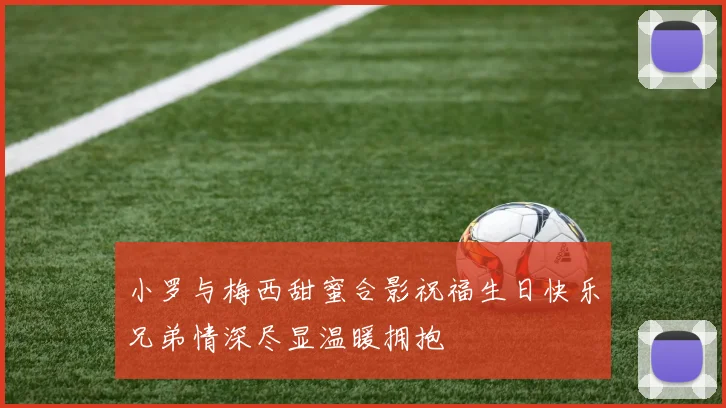 小罗与梅西甜蜜合影祝福生日快乐兄弟情深尽显温暖拥抱