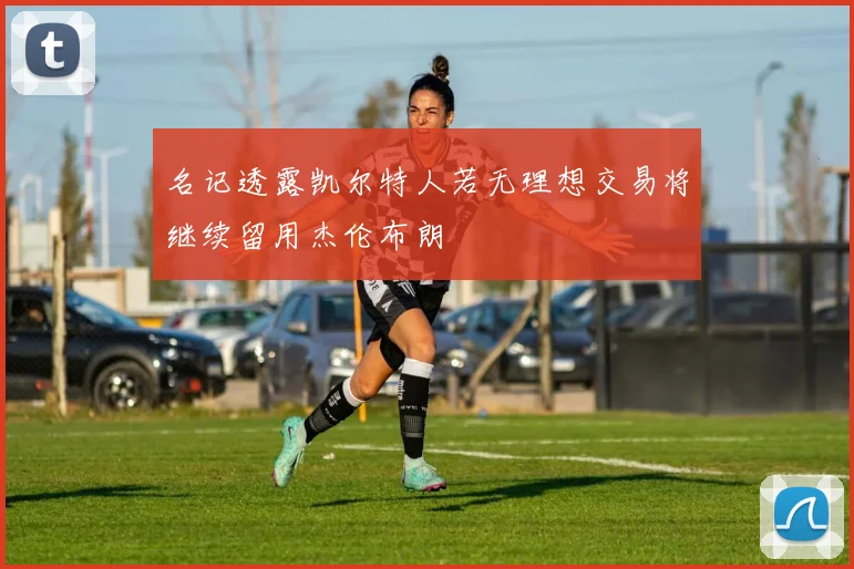 名记透露凯尔特人若无理想交易将继续留用杰伦布朗