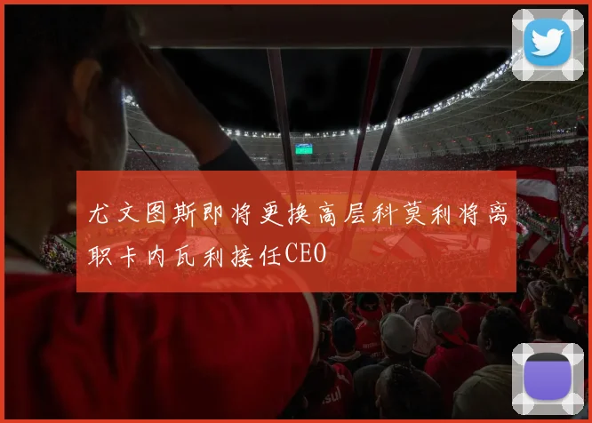 尤文图斯即将更换高层科莫利将离职卡内瓦利接任CEO