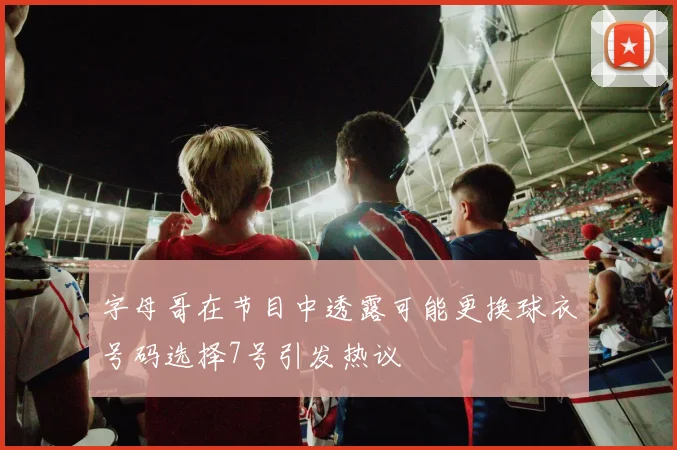 字母哥在节目中透露可能更换球衣号码选择7号引发热议