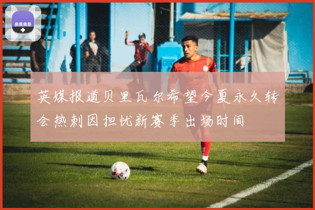 英媒报道贝里瓦尔希望今夏永久转会热刺因担忧新赛季出场时间