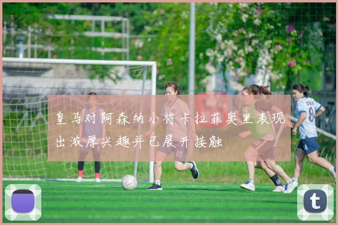 皇马对阿森纳小将卡拉菲奥里表现出浓厚兴趣并已展开接触