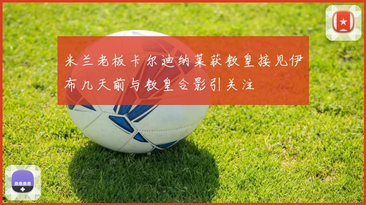 米兰老板卡尔迪纳莱获教皇接见伊布几天前与教皇合影引关注