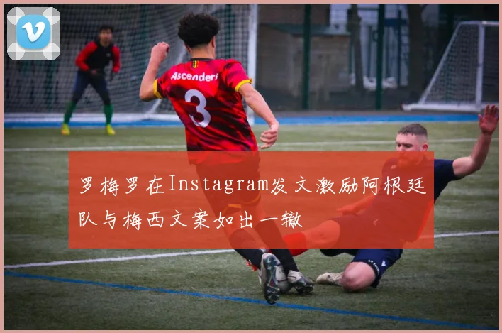 罗梅罗在Instagram发文激励阿根廷队与梅西文案如出一辙