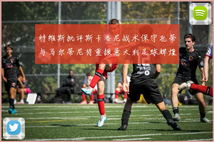 特维斯批评斯卡洛尼战术保守孔蒂与马尔蒂尼将重振意大利足球辉煌