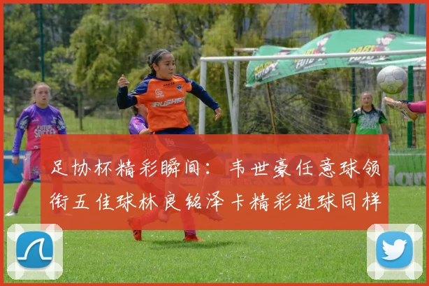 足协杯精彩瞬间：韦世豪任意球领衔五佳球林良铭泽卡精彩进球同样耀眼