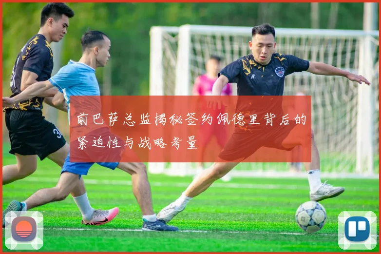 前巴萨总监揭秘签约佩德里背后的紧迫性与战略考量