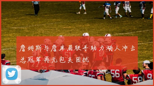 詹姆斯与詹库眉联手助力湖人冲击总冠军再无包夹困扰