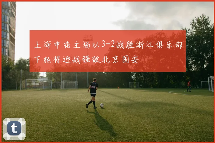上海申花主场以3-2战胜浙江俱乐部下轮将迎战强敌北京国安