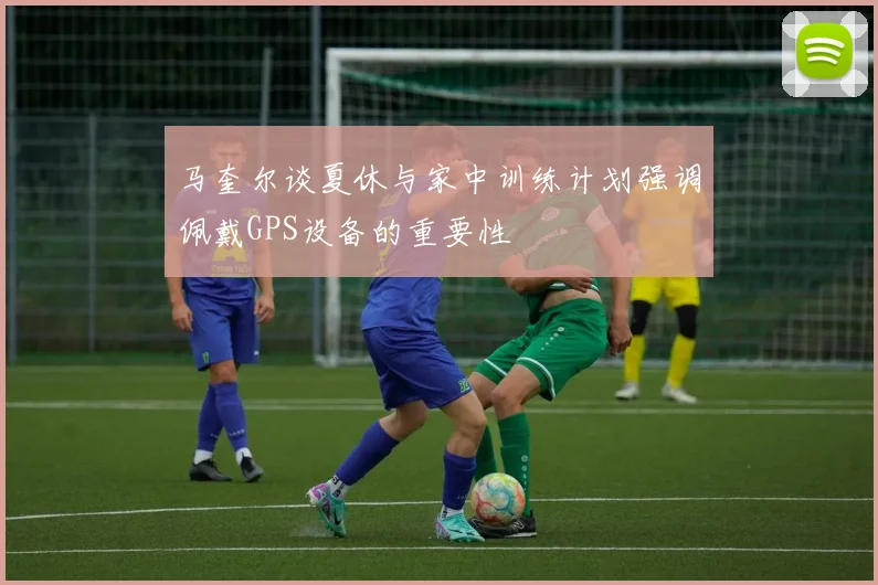 马奎尔谈夏休与家中训练计划强调佩戴GPS设备的重要性