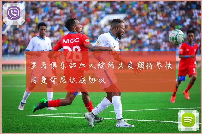罗马俱乐部加大续约力度期待尽快与曼奇尼达成协议