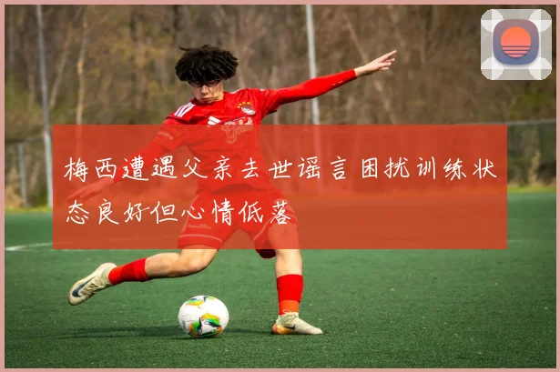 梅西遭遇父亲去世谣言困扰训练状态良好但心情低落