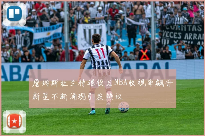 詹姆斯杜兰特退役后NBA收视率飙升新星不断涌现引发热议