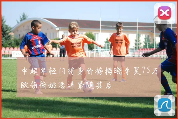 中超年轻门将身价榜揭晓李昊75万欧领衔姚浩洋紧随其后