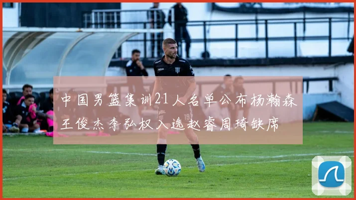 中国男篮集训21人名单公布杨瀚森王俊杰李弘权入选赵睿周琦缺席