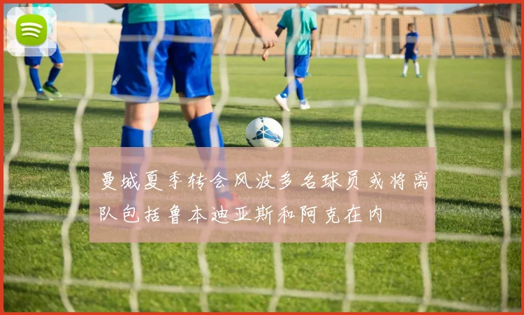 曼城夏季转会风波多名球员或将离队包括鲁本迪亚斯和阿克在内