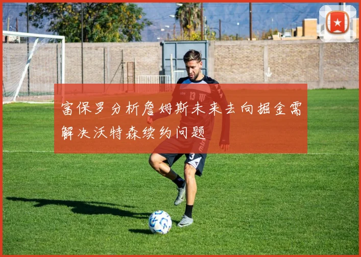 富保罗分析詹姆斯未来去向掘金需解决沃特森续约问题