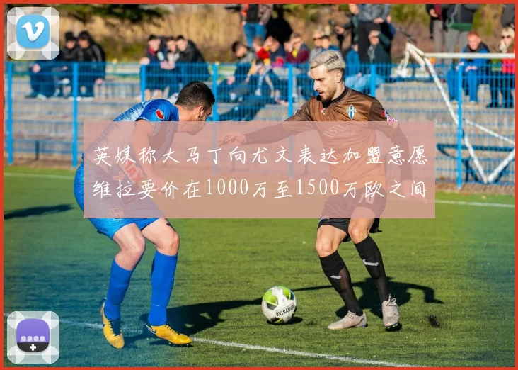 英媒称大马丁向尤文表达加盟意愿维拉要价在1000万至1500万欧之间