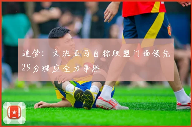 追梦：文班亚马自称联盟门面领先29分理应全力争胜
